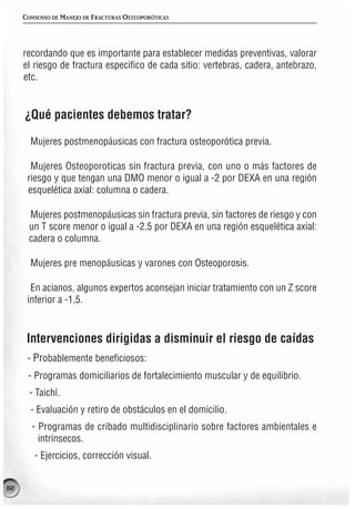 CONSENSO DE MANEJO DE FRACTURAS OSTEOPORÓTICAS




     recordando que es importante para establecer medidas preventivas, valorar
     el riesgo de fractura especifico de cada sitio: vertebras, cadera, antebrazo,
     etc.


     ¿Qué pacientes debemos tratar?

       Mujeres postmenopáusicas con fractura osteoporótica previa.

       Mujeres Osteoporoticas sin fractura previa, con uno o más factores de
      riesgo y que tengan una DMO menor o igual a -2 por DEXA en una región
      esquelética axial: columna o cadera.

      Mujeres postmenopáusicas sin fractura previa, sin factores de riesgo y con
      un T score menor o igual a -2,5 por DEXA en una región esquelética axial:
      cadera o columna.

       Mujeres pre menopáusicas y varones con Osteoporosis.

       En acianos, algunos expertos aconsejan iniciar tratamiento con un Z score
      inferior a -1,5.


      Intervenciones dirigidas a disminuir el riesgo de caídas
      - Probablemente beneficiosos:
      - Programas domiciliarios de fortalecimiento muscular y de equilibrio.
       - Taichí.
       - Evaluación y retiro de obstáculos en el domicilio.
       - Programas de cribado multidisciplinario sobre factores ambientales e
         intrínsecos.
        - Ejercicios, corrección visual.


82
 