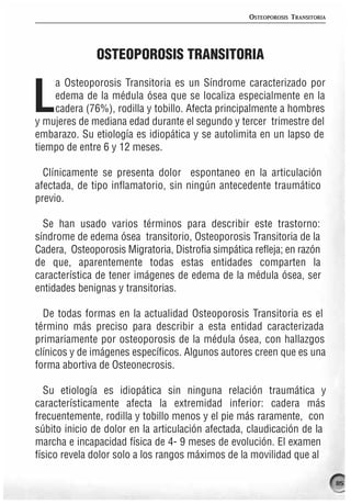 OSTEOPOROSIS TRANSITORIA




               OSTEOPOROSIS TRANSITORIA
    a Osteoporosis Transitoria es un Síndrome caracterizado por

L   edema de la médula ósea que se localiza especialmente en la
    cadera (76%), rodilla y tobillo. Afecta principalmente a hombres
y mujeres de mediana edad durante el segundo y tercer trimestre del
embarazo. Su etiología es idiopática y se autolimita en un lapso de
tiempo de entre 6 y 12 meses.

  Clínicamente se presenta dolor espontaneo en la articulación
afectada, de tipo inflamatorio, sin ningún antecedente traumático
previo.

  Se han usado varios términos para describir este trastorno:
síndrome de edema ósea transitorio, Osteoporosis Transitoria de la
Cadera, Osteoporosis Migratoria, Distrofia simpática refleja; en razón
de que, aparentemente todas estas entidades comparten la
característica de tener imágenes de edema de la médula ósea, ser
entidades benignas y transitorias.

  De todas formas en la actualidad Osteoporosis Transitoria es el
término más preciso para describir a esta entidad caracterizada
primariamente por osteoporosis de la médula ósea, con hallazgos
clínicos y de imágenes específicos. Algunos autores creen que es una
forma abortiva de Osteonecrosis.

  Su etiología es idiopática sin ninguna relación traumática y
característicamente afecta la extremidad inferior: cadera más
frecuentemente, rodilla y tobillo menos y el pie más raramente, con
súbito inicio de dolor en la articulación afectada, claudicación de la
marcha e incapacidad física de 4- 9 meses de evolución. El examen
físico revela dolor solo a los rangos máximos de la movilidad que al

                                                                               85
 