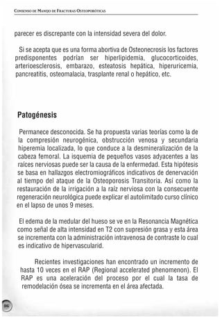 CONSENSO DE MANEJO DE FRACTURAS OSTEOPORÓTICAS




     parecer es discrepante con la intensidad severa del dolor.

      Si se acepta que es una forma abortiva de Osteonecrosis los factores
     predisponentes podrían ser hiperlipidemia, glucocorticoides,
     arterioesclerosis, embarazo, esteatosis hepática, hiperuricemia,
     pancreatitis, osteomalacia, trasplante renal o hepático, etc.




      Patogénesis

        Permanece desconocida. Se ha propuesta varias teorías como la de
       la compresión neurogénica, obstrucción venosa y secundaria
       hiperemia localizada, lo que conduce a la desmineralización de la
       cabeza femoral. La isquemia de pequeños vasos adyacentes a las
      raíces nerviosas puede ser la causa de la enfermedad. Esta hipótesis
      se basa en hallazgos electromiográficos indicativos de denervación
      al tiempo del ataque de la Osteoporosis Transitoria. Así como la
      restauración de la irrigación a la raíz nerviosa con la consecuente
      regeneración neurológica puede explicar el autolimitado curso clínico
      en el lapso de unos 9 meses.

       El edema de la medular del hueso se ve en la Resonancia Magnética
      como señal de alta intensidad en T2 con supresión grasa y esta área
      se incrementa con la administración intravenosa de contraste lo cual
      es indicativo de hipervascularid.

             Recientes investigaciones han encontrado un incremento de
        hasta 10 veces en el RAP (Regional accelerated phenomenon). El
        RAP es una aceleración del proceso por el cual la tasa de
        remodelación ósea se incrementa en el área afectada.

86
 