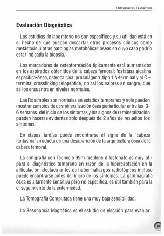 OSTEOPOROSIS TRANSITORIA




Evaluación Diagnóstica
  Los estudios de laboratorio no son específicos y su utilidad está en
el hecho de que pueden descartar otros procesos clínicos como
metástasis u otras patologías metabólicas óseas en cuyo caso podría
estar indicada la biopsia.

  Los marcadores de osteoformación típicamente está aumentados
en los aspirados obtenidos de la cabeza femoral: fosfatasa alcalina
especifica-ósea, osteocalcina, procolágeno tipo 1 N-terminal y el C –
terminal crosslinking telopeptide, no así los valores en sangre, que
se los encuentra en niveles normales.

  Las Rx simples son normales en estadios tempranos y solo pueden
mostrar cambios de desmineralización ósea periarticular entre las 3-
6 semanas del inicio de los síntomas y los signos de remineralización
pueden hacerse evidentes solo después de 2 años de resueltos los
síntomas.

  En etapas tardías puede encontrarse el signo de la “cabeza
fantasma” producto de una desaparición de la arquitectura ósea de la
cabeza femoral.

  La cintigrafía con Tecnecio 99m metilene difosfonato es muy útil
para el diagnóstico temprano en razón de la hipercaptación en la
articulación afectada antes de haber hallazgos radiológicos incluso
puede encontrarse antes del inicio de los síntomas. La gammagrafía
ósea es altamente sensitiva pero no especifica, es útil también para la
el seguimiento de la enfermedad.

 La Tomografía Computada tiene una muy baja sensibilidad.

 La Resonancia Magnética es el estudio de elección para evaluar

                                                                               87
 