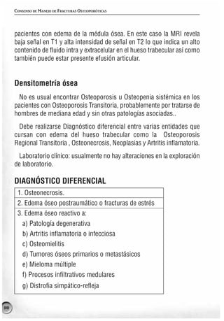 CONSENSO DE MANEJO DE FRACTURAS OSTEOPORÓTICAS




     pacientes con edema de la médula ósea. En este caso la MRI revela
     baja señal en T1 y alta intensidad de señal en T2 lo que indica un alto
     contenido de fluido intra y extracelular en el hueso trabecular así como
     también puede estar presente efusión articular.


     Densitometría ósea
      No es usual encontrar Osteoporosis u Osteopenia sistémica en los
     pacientes con Osteoporosis Transitoria, probablemente por tratarse de
     hombres de mediana edad y sin otras patologías asociadas..
       Debe realizarse Diagnóstico diferencial entre varias entidades que
     cursan con edema del hueso trabecular como la Osteoporosis
     Regional Transitoria , Osteonecrosis, Neoplasias y Artritis inflamatoria.
      Laboratorio clínico: usualmente no hay alteraciones en la exploración
     de laboratorio.

     DIAGNÓSTICO DIFERENCIAL
      1. Osteonecrosis.
      2. Edema óseo postraumático o fracturas de estrés
      3. Edema óseo reactivo a:
        a) Patología degenerativa
        b) Artritis inflamatoria o infecciosa
        c) Osteomielitis
        d) Tumores óseos primarios o metastásicos
        e) Mieloma múltiple
        f) Procesos infiltrativos medulares
         g) Distrofia simpático-refleja


88
 