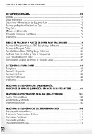 CONSENSO DE MANEJO DE FRACTURAS OSTEOPORÓTICAS




    OSTEOPOROSIS INFANTIL ............................................................................................. 69
    Etiología ............................................................................................................................. 69
    Grado de Severidad ........................................................................................................... 71
    Crecimiento y Mineralización del Esqueleto Óseo ............................................................. 72
    Factores que Regulan el Metabolismo Óseo ...................................................................... 72
    Diagnóstico ....................................................................................................................... 73
    Métodos por Ultrasonido ................................................................................................... 75
    Tomografía Computada Cuantitativa .................................................................................. 75
    Tratamiento ........................................................................................................................ 75

    RIESGO DE FRACTURA Y PUNTOS DE CORTE PARA TRATAMIENTO ...................... 79
    Factores de Riesgo Asociados a DMO Baja y Riesgo de Fractura ...................................... 79
    Factores de Riesgo de Caídas ............................................................................................ 80
    Densidad Mineral Ósea (DMO) y Riesgo de Fractura ......................................................... 81
    Puntos de Corte para Definir y Tratar la Osteoporosis ........................................................ 81
    ¿Qué Pacientes Debemos Tratar? ....................................................................................... 82
    Intervenciones Dirigidas a Disminuir el Riesgo de Caídas ................................................. 82

    OSTEOPOROSIS TRANSITORIA ..................................................................................... 85
    Patogénesis ....................................................................................................................... 86
    Evaluación Diagnóstica ...................................................................................................... 87
    Densitometría Ósea ............................................................................................................ 86
    Diagnóstico Diferencial ...................................................................................................... 88
    Tratamiento ........................................................................................................................ 89

    FRACTURAS OSTEOPORÓTICAS: EPIDEMIOLOGÍA,
    PRINCIPIOS DE MANEJO QUIRÚRGICO, TÉCNICAS DE OSTEOSÍNTESIS ............... 93

    FRACTURAS OSTEOPORÓTICAS EN LA COLUMNA VERTEBRAL ........................... 101
    Control Clínico del Dolor ................................................................................................. 103
    Vertebroplastia y Cifoplastia ............................................................................................ 104
    Tratamiento Quirúrgico .................................................................................................... 105

    FRACTURAS OSTEOPORÓTICAS DEL MIEMBRO INFERIOR ................................... 109
    Fracturas del Cuello del Fémur ........................................................................................ 110
    Tratamiento: Osteosíntesis vs. Prótesis ............................................................................ 111
    Fracturas no Desplazadas ............................................................................................... 111
    Fracturas Desplazadas ..................................................................................................... 112
    Fracturas Intertrocantéricas .............................................................................................. 113

8
 