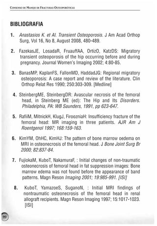 CONSENSO DE MANEJO DE FRACTURAS OSTEOPORÓTICAS




     BIBLIOGRAFIA
     1. Anastasios K. et Al. Transient Osteoporosis. J Am Acad Orthop
        Surg, Vol 16, No 8, August 2008, 480-489.

     2. FazekasJE, LosadaR, FruauffAA, OrtizO, KatzDS: Migratory
        transient osteoporosis of the hip occurring before and during
         pregnancy. Journal Women’s Imaging 2002; 4:80-85.

      3. BanasMP, KaplanFS, FallonMD, HaddadJG: Regional migratory
          osteoporosis: A case report and review of the literature. Clin
          Orthop Relat Res 1990; 250:303-309. [Medline]

      4. SteinbergME, SteinbergDR: Avascular necrosis of the femoral
          head, in Steinberg ME (ed): The Hip and Its Disorders.
          Philadelphia, PA: WB Saunders, 1991, pp 623-647.

      5. RafiiM, MitnickH, KlugJ, FiroozniaH: Insufficiency fracture of the
          femoral head: MR imaging in three patients. AJR Am J
          Roentgenol 1997; 168:159-163.

      6. KimYM, OhHC, KimHJ: The pattern of bone marrow oedema on
          MRI in osteonecrosis of the femoral head. J Bone Joint Surg Br
          2000; 82:837-84.

      7. FujiokaM, KuboT, NakamuraF, : Initial changes of non-traumatic
          osteonecrosis of femoral head in fat suppression images: Bone
          marrow edema was not found before the appearance of band
          patterns. Magn Reson Imaging 2001; 19:985-991. [ISI]

       8.     KuboT, YamazoeS, SuganoN, : Initial MRI findings of
              nontraumatic osteonecrosis of the femoral head in renal
              allograft recipients. Magn Reson Imaging 1997; 15:1017-1023.
              [ISI]

90
 