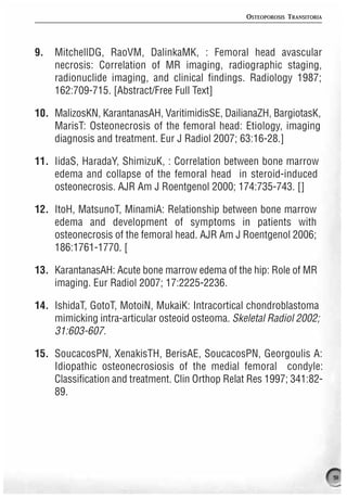 OSTEOPOROSIS TRANSITORIA




9.   MitchellDG, RaoVM, DalinkaMK, : Femoral head avascular
     necrosis: Correlation of MR imaging, radiographic staging,
     radionuclide imaging, and clinical findings. Radiology 1987;
     162:709-715. [Abstract/Free Full Text]

10. MalizosKN, KarantanasAH, VaritimidisSE, DailianaZH, BargiotasK,
    MarisT: Osteonecrosis of the femoral head: Etiology, imaging
    diagnosis and treatment. Eur J Radiol 2007; 63:16-28.]

11. IidaS, HaradaY, ShimizuK, : Correlation between bone marrow
    edema and collapse of the femoral head in steroid-induced
    osteonecrosis. AJR Am J Roentgenol 2000; 174:735-743. []

12. ItoH, MatsunoT, MinamiA: Relationship between bone marrow
    edema and development of symptoms in patients with
    osteonecrosis of the femoral head. AJR Am J Roentgenol 2006;
    186:1761-1770. [

13. KarantanasAH: Acute bone marrow edema of the hip: Role of MR
    imaging. Eur Radiol 2007; 17:2225-2236.

14. IshidaT, GotoT, MotoiN, MukaiK: Intracortical chondroblastoma
    mimicking intra-articular osteoid osteoma. Skeletal Radiol 2002;
    31:603-607.

15. SoucacosPN, XenakisTH, BerisAE, SoucacosPN, Georgoulis A:
    Idiopathic osteonecrosiosis of the medial femoral condyle:
    Classification and treatment. Clin Orthop Relat Res 1997; 341:82-
    89.




                                                                             91
 