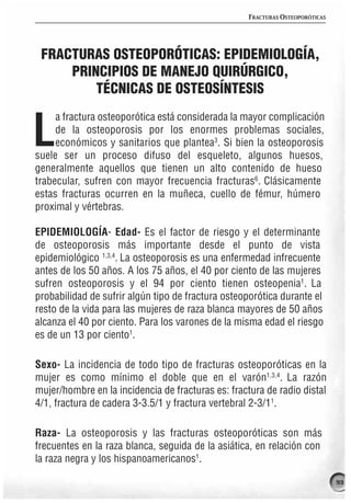 FRACTURAS OSTEOPORÓTICAS




 FRACTURAS OSTEOPORÓTICAS: EPIDEMIOLOGÍA,
     PRINCIPIOS DE MANEJO QUIRÚRGICO,
         TÉCNICAS DE OSTEOSÍNTESIS
     a fractura osteoporótica está considerada la mayor complicación

L    de la osteoporosis por los enormes problemas sociales,
     económicos y sanitarios que plantea3. Si bien la osteoporosis
suele ser un proceso difuso del esqueleto, algunos huesos,
generalmente aquellos que tienen un alto contenido de hueso
trabecular, sufren con mayor frecuencia fracturas6. Clásicamente
estas fracturas ocurren en la muñeca, cuello de fémur, húmero
proximal y vértebras.

EPIDEMIOLOGÍA- Edad- Es el factor de riesgo y el determinante
de osteoporosis más importante desde el punto de vista
epidemiológico 1,3,4. La osteoporosis es una enfermedad infrecuente
antes de los 50 años. A los 75 años, el 40 por ciento de las mujeres
sufren osteoporosis y el 94 por ciento tienen osteopenia1. La
probabilidad de sufrir algún tipo de fractura osteoporótica durante el
resto de la vida para las mujeres de raza blanca mayores de 50 años
alcanza el 40 por ciento. Para los varones de la misma edad el riesgo
es de un 13 por ciento1.

Sexo- La incidencia de todo tipo de fracturas osteoporóticas en la
mujer es como mínimo el doble que en el varón1,3,4. La razón
mujer/hombre en la incidencia de fracturas es: fractura de radio distal
4/1, fractura de cadera 3-3.5/1 y fractura vertebral 2-3/11.

Raza- La osteoporosis y las fracturas osteoporóticas son más
frecuentes en la raza blanca, seguida de la asiática, en relación con
la raza negra y los hispanoamericanos1.

                                                                               93
 