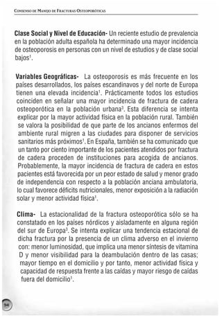 CONSENSO DE MANEJO DE FRACTURAS OSTEOPORÓTICAS




     Clase Social y Nivel de Educación- Un reciente estudio de prevalencia
     en la población adulta española ha determinado una mayor incidencia
     de osteoporosis en personas con un nivel de estudios y de clase social
     bajos1.

     Variables Geográficas- La osteoporosis es más frecuente en los
     países desarrollados, los países escandinavos y del norte de Europa
     tienen una elevada incidencia1. Prácticamente todos los estudios
     coinciden en señalar una mayor incidencia de fractura de cadera
     osteoporótica en la población urbana3. Esta diferencia se intenta
      explicar por la mayor actividad física en la población rural. También
      se valora la posibilidad de que parte de los ancianos enfermos del
      ambiente rural migren a las ciudades para disponer de servicios
      sanitarios más próximos1. En España, también se ha comunicado que
      un tanto por ciento importante de los pacientes atendidos por fractura
      de cadera proceden de instituciones para acogida de ancianos.
      Probablemente, la mayor incidencia de fractura de cadera en estos
      pacientes está favorecida por un peor estado de salud y menor grado
      de independencia con respecto a la población anciana ambulatoria,
     lo cual favorece déficits nutricionales, menor exposición a la radiación
     solar y menor actividad física1.

      Clima- La estacionalidad de la fractura osteoporótica sólo se ha
      constatado en los países nórdicos y aisladamente en alguna región
      del sur de Europa3. Se intenta explicar una tendencia estacional de
      dicha fractura por la presencia de un clima adverso en el invierno
      con: menor luminosidad, que implica una menor síntesis de vitamina
       D y menor visibilidad para la deambulación dentro de las casas;
       mayor tiempo en el domicilio y por tanto, menor actividad física y
       capacidad de respuesta frente a las caídas y mayor riesgo de caídas
        fuera del domicilio1.


94
 
