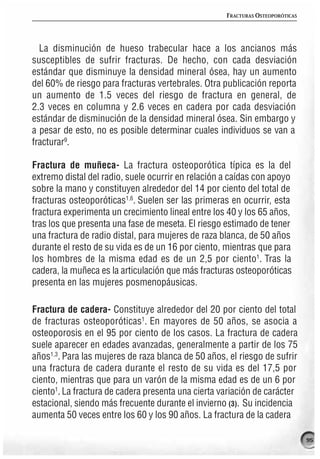 FRACTURAS OSTEOPORÓTICAS




  La disminución de hueso trabecular hace a los ancianos más
susceptibles de sufrir fracturas. De hecho, con cada desviación
estándar que disminuye la densidad mineral ósea, hay un aumento
del 60% de riesgo para fracturas vertebrales. Otra publicación reporta
un aumento de 1.5 veces del riesgo de fractura en general, de
2.3 veces en columna y 2.6 veces en cadera por cada desviación
estándar de disminución de la densidad mineral ósea. Sin embargo y
a pesar de esto, no es posible determinar cuales individuos se van a
fracturar9.

Fractura de muñeca- La fractura osteoporótica típica es la del
extremo distal del radio, suele ocurrir en relación a caídas con apoyo
sobre la mano y constituyen alrededor del 14 por ciento del total de
fracturas osteoporóticas1,6. Suelen ser las primeras en ocurrir, esta
fractura experimenta un crecimiento lineal entre los 40 y los 65 años,
tras los que presenta una fase de meseta. El riesgo estimado de tener
una fractura de radio distal, para mujeres de raza blanca, de 50 años
durante el resto de su vida es de un 16 por ciento, mientras que para
los hombres de la misma edad es de un 2,5 por ciento1. Tras la
cadera, la muñeca es la articulación que más fracturas osteoporóticas
presenta en las mujeres posmenopáusicas.

Fractura de cadera- Constituye alrededor del 20 por ciento del total
de fracturas osteoporóticas1. En mayores de 50 años, se asocia a
osteoporosis en el 95 por ciento de los casos. La fractura de cadera
suele aparecer en edades avanzadas, generalmente a partir de los 75
años1,3. Para las mujeres de raza blanca de 50 años, el riesgo de sufrir
una fractura de cadera durante el resto de su vida es del 17,5 por
ciento, mientras que para un varón de la misma edad es de un 6 por
ciento1. La fractura de cadera presenta una cierta variación de carácter
estacional, siendo más frecuente durante el invierno (3). Su incidencia
aumenta 50 veces entre los 60 y los 90 años. La fractura de la cadera

                                                                               95
 