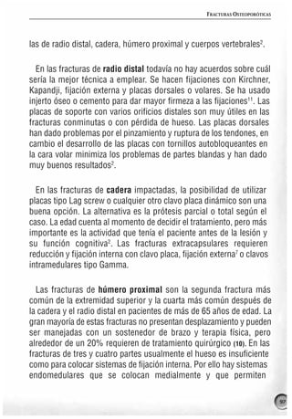 FRACTURAS OSTEOPORÓTICAS




las de radio distal, cadera, húmero proximal y cuerpos vertebrales2.

  En las fracturas de radio distal todavía no hay acuerdos sobre cuál
sería la mejor técnica a emplear. Se hacen fijaciones con Kirchner,
Kapandji, fijación externa y placas dorsales o volares. Se ha usado
injerto óseo o cemento para dar mayor firmeza a las fijaciones11. Las
placas de soporte con varios orificios distales son muy útiles en las
fracturas conminutas o con pérdida de hueso. Las placas dorsales
han dado problemas por el pinzamiento y ruptura de los tendones, en
cambio el desarrollo de las placas con tornillos autobloqueantes en
la cara volar minimiza los problemas de partes blandas y han dado
muy buenos resultados2.

  En las fracturas de cadera impactadas, la posibilidad de utilizar
placas tipo Lag screw o cualquier otro clavo placa dinámico son una
buena opción. La alternativa es la prótesis parcial o total según el
caso. La edad cuenta al momento de decidir el tratamiento, pero más
importante es la actividad que tenía el paciente antes de la lesión y
su función cognitiva2. Las fracturas extracapsulares requieren
reducción y fijación interna con clavo placa, fijación externa7 o clavos
intramedulares tipo Gamma.

  Las fracturas de húmero proximal son la segunda fractura más
común de la extremidad superior y la cuarta más común después de
la cadera y el radio distal en pacientes de más de 65 años de edad. La
gran mayoría de estas fracturas no presentan desplazamiento y pueden
ser manejadas con un sostenedor de brazo y terapia física, pero
alrededor de un 20% requieren de tratamiento quirúrgico (10). En las
fracturas de tres y cuatro partes usualmente el hueso es insuficiente
como para colocar sistemas de fijación interna. Por ello hay sistemas
endomedulares que se colocan medialmente y que permiten

                                                                                97
 