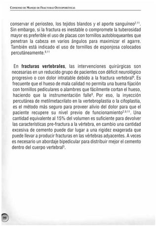 CONSENSO DE MANEJO DE FRACTURAS OSTEOPORÓTICAS




     conservar el periosteo, los tejidos blandos y el aporte sanguíneo2,11.
     Sin embargo, si la fractura es inestable o compromete la tuberosidad
     mayor es preferible el uso de placas con tornillos autobloqueantes que
     penetran la cabeza en varios ángulos para maximizar el agarre.
     También está indicado el uso de tornillos de esponjosa colocados
     percutáneamente.8,11

       En fracturas vertebrales, las intervenciones quirúrgicas son
      necesarias en un reducido grupo de pacientes con déficit neurológico
      progresivo o con dolor intratable debido a la fractura vertebral9. Es
      frecuente que el hueso de mala calidad no permita una buena fijación
      con tornillos pediculares o alambres que fácilmente cortan el hueso,
      haciendo que la instrumentación falle9. Por eso, la inyección
      percutánea de metilmetacrilato en la vertebroplastia o la cifoplastia,
      es el método más seguro para proveer alivio del dolor para que el
      paciente recupere su nivel previo de funcionamiento2,9,11. Una
      cantidad equivalente al 15% del volumen es suficiente para devolver
      las características pre-fractura a la vértebra, en cambio una cantidad
      excesiva de cemento puede dar lugar a una rigidez exagerada que
      puede llevar a producir fracturas en las vértebras adyacentes. A veces
      es necesario un abordaje bipedicular para distribuir mejor el cemento
      dentro del cuerpo vertebral5.




98
 