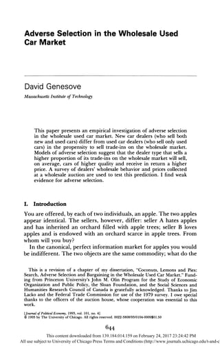 Adverse Selection in the Wholesale Used
CarMarket
DavidGenesove
MassachusettsInstituteof Technology
This paper presents an empirical investigation of adverse selection
in the wholesale used car market. New car dealers (who sell both
new and used cars) differ from used car dealers (who sell only used
cars) in the propensity to sell trade-ins on the wholesale market.
Models of adverse selection suggest that the dealer type that sells a
higher proportion of its trade-ins on the wholesale market will sell,
on average, cars of higher quality and receive in return a higher
price. A survey of dealers' wholesale behavior and prices collected
at a wholesale auction are used to test this prediction. I find weak
evidence for adverse selection.
I. Introduction
You are offered, by each of two individuals, an apple. The two apples
appear identical. The sellers, however, differ: seller A hates apples
and has inherited an orchard filled with apple trees; seller B loves
apples and is endowed with an orchard scarce in apple trees. From
whom will you buy?
In the canonical, perfect information market for apples you would
be indifferent. The two objects are the same commodity; what do the
This is a revision of a chapter of my dissertation, "Coconuts, Lemons and Pies:
Search, Adverse Selection and Bargaining in the Wholesale Used Car Market." Fund-
ing from Princeton University's John M. Olin Program for the Study of Economic
Organization and Public Policy, the Sloan Foundation, and the Social Sciences and
Humanities Research Council of Canada is gratefully acknowledged. Thanks to Jim
Lacko and the Federal Trade Commission for use of the 1979 survey. I owe special
thanks to the officers of the auction house, whose cooperation was essential to this
work.
[Journal of Political Economy, 1993, vol. 101, no. 4]
? 1993 by The University of Chicago. All rights reserved. 0022-3808/93/0104-0009$01.50
644
This content downloaded from 139.184.014.159 on February 24, 2017 23:24:42 PM
All use subject to University of Chicago Press Terms and Conditions (http://www.journals.uchicago.edu/t-and-c)
 