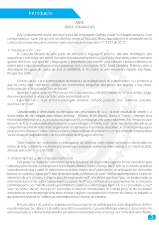 Introdução
                                                     ARTE
                                             (ÁREA: LINGUAGENS)

       A Arte, no universo escolar, pertence à área das Linguagens, Códigos e suas Tecnologias; portanto, é um
componente curricular obrigatório nos diversos níveis da Educação Básica que promove o desenvolvimento
cultural dos alunos em suas expressões regionais (redação dada pela Lei nº 12.287, de 2010).

1. Três eixos conceituais:
        O Currículo Mínimo de Arte parte da iniciação à linguagem artística, em uma abordagem não
sequencial, e se articula com os três eixos preconizados nos Parâmetros Curriculares Nacionais, porém com uma
grande diferença: seja qual for a linguagem, é importante não ocorrer uma indução à leitura indicativa de
ordem para a operacionalização desses processos (ver, entre outros, RIZZI, Maria Christina. Reflexões sobre a
Abordagem Triangular do Ensino da Arte. In: BARBOSA, A. M. Ensino da arte: memória e história. São Paulo:
Perspectiva, 2008).

   - Contextualizar: a arte como produto da história e da multiplicidade de culturas refere-se a conhecer o
que foi construído: repertórios, estilos, dos movimentos, biografias, dos países, das regiões, e das etnias,
imbricado com a Filosofia e as Ciências Sociais.
   - Apreciar: a apreciação significativa da arte e do universo a ela relacionado, ler, criticar, avaliar, julgar,
descrever, perceber, analisar e problematizar os pontos de vista.
   - Experimentar: o fazer artístico pressupõe construir, compor, produzir, criar, conhecer, perceber,
vivenciar e articular.

       Considerando a diversidade na formação dos professores de Arte na rede estadual de ensino e a
importância de contemplar uma ênfase artística – Música, Artes Visuais, Dança e Teatro –, emerge uma
necessidade imperativa: a organização do projeto político-pedagógico da comunidade escolar, em que o corpo
docente de Arte discuta as estratégias de ensino-aprendizagem. Em Arte, assim como nas demais disciplinas, as
competências e habilidades serão organizadas em bimestres. O processo educativo de uma única linguagem
pode acontecer durante todos os anos escolares, implicando aprofundamento, compreensão da complexidade
sociocultural do corpo discente e da especificidade da linguagem artística.

       Cabe ressaltar aos professores a preocupação de observar, entre outros conteúdos relacionados ao
ensino da Arte, as histórias e culturas afro-brasileiras e indígenas, conforme determina a Lei nº 10.639 de 2003,
alterada pela Lei nº 11.645, de 2008.

2. Uma disciplina e quatro linguagens artísticas:
        Esta proposta curricular, com ênfase na Arte brasileira, foi organizada segundo temas específicos para
cada ano/série escolar que perpassam Artes Visuais, Música, Teatro e Dança. No 6º ano, as atividades artísticas
serão desenvolvidas a partir do conhecimento prático-teórico dos Fundamentos, uma iniciação aos elementos
básicos de cada linguagem; no 7º ano, serão abordadas as Matrizes de cada manifestação expressiva a partir de
elementos da arte africana, indígena, popular e europeia; no 8º ano, Arte e suas interfaces, serão abordadas as
interseções tais como rural/urbano e erudito/popular. No 9º ano, a ênfase estará nos movimentos artísticos de
cada linguagem, por meio de variadas possibilidades políticas e estéticas que ligam a Arte e a Sociedade; e, na 2ª
série do Ensino Médio, deverão ser estudadas as diversas modalidades de criação próprias da atualidade
articuladas às novas tecnologias e às artes urbanas e digitais e suas possíveis inserções no campo do trabalho, o
que podemos chamar de Tendências contemporâneas e mundo do trabalho.

       A expectativa é de que esta proposta constitua um ponto de partida para as ações do professor de Arte
na rede estadual. Se o docente já realiza uma oficina ou projeto, é possível dialogar com este documento. Em
outro exemplo, se a demanda local indica um reforço nos fundamentos artísticos na 2ª série do Ensino Médio,
                                                                                                                3
 