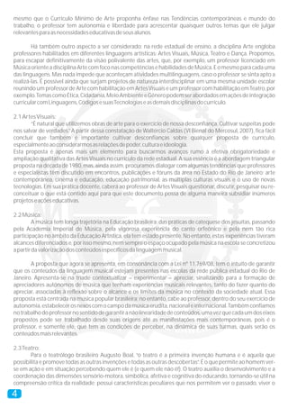 mesmo que o Currículo Mínimo de Arte proponha ênfase nas Tendências contemporâneas e mundo do
trabalho, o professor tem autonomia e liberdade para acrescentar quaisquer outros temas que ele julgar
relevantes para as necessidades educativas de seus alunos.

        Há também outro aspecto a ser considerado: na rede estadual de ensino, a disciplina Arte engloba
professores habilitados em diferentes linguagens artísticas: Artes Visuais, Música, Teatro e Dança. Propomos,
para escapar definitivamente da visão polivalente das artes, que, por exemplo, um professor licenciado em
Música oriente a disciplina Arte com foco nas competências e habilidades de Música. E o mesmo para cada uma
das linguagens. Mas nada impede que aconteçam atividades multilinguagens, caso o professor se sinta apto a
realizá-las. É possível ainda que surjam projetos de natureza interdisciplinar em uma mesma unidade escolar
reunindo um professor de Arte com habilitação em Artes Visuais e um professor com habilitação em Teatro, por
exemplo. Temas como Ética, Cidadania, Meio Ambiente e Gênero podem ser abordados em ações de integração
curricular com Linguagens, Códigos e suas Tecnologias e as demais disciplinas do currículo.

2.1 Artes Visuais:
       “É natural que utilizemos obras de arte para o exercício de nossa desconfiança. Cultivar suspeitas pode
nos salvar de verdades.” A partir dessa constatação de Waltércio Caldas (VI Bienal do Mercosul, 2007), fica fácil
concluir que também é importante cultivar desconfianças sobre qualquer proposta de currículo,
especialmente ao considerarmos as relações de poder, cultura e ideologia.
Esta proposta é apenas mais um elemento para buscarmos avanços rumo à efetiva obrigatoriedade e
ampliação qualitativa das Artes Visuais no currículo da rede estadual. A sua essência é a abordagem triangular
proposta na década de 1980, mas, ainda assim, procuramos dialogar com algumas tendências que professores
e especialistas têm discutido em encontros, publicações e fóruns da área no Estado do Rio de Janeiro: arte
contemporânea, cinema e educação, educação patrimonial, as múltiplas culturas visuais e o uso de novas
tecnologias. Em sua prática docente, caberá ao professor de Artes Visuais questionar, discutir, pesquisar ou re-
conceituar o que está contido aqui para que este documento possa de alguma maneira subsidiar inúmeros
projetos e ações educativas.

2.2 Música:
         A música tem longa trajetória na Educação brasileira: das práticas de catequese dos jesuítas, passando
pela Academia Imperial de Música, pela vigorosa experiência do canto orfeônico e pela nem tão rica
participação no âmbito da Educação Artística, ela tem estado presente. No entanto, estas experiências tiveram
alcances diferenciados e, por isso mesmo, nem sempre o espaço ocupado pela música na escola se concretizou
a partir da valorização dos conteúdos específicos da linguagem musical.

       A proposta que agora se apresenta, em consonância com a Lei nº 11.769/08, tem o intuito de garantir
que os conteúdos da linguagem musical estejam presentes nas escolas da rede pública estadual do Rio de
Janeiro. Apresenta-se na tríade contextualizar – experimentar – apreciar, sinalizando para a formação de
apreciadores autônomos de música que tenham experiências musicais relevantes, tanto do fazer quanto do
apreciar, associadas à reflexão sobre o alcance e os limites da música no contexto da sociedade atual. Essa
proposta está centrada na música popular brasileira; no entanto, cabe ao professor, dentro do seu exercício de
autonomia, estabelecer os nexos com o campo da música erudita, nacional e internacional. Também confiamos
no trabalho do professor no sentido de garantir a não linearidade de conteúdos, uma vez que cada um dos eixos
propostos pode ser trabalhado desde suas origens até as manifestações mais contemporâneas, pois é o
professor, e somente ele, que tem as condições de perceber, na dinâmica de suas turmas, quais serão os
conteúdos mais relevantes.

2.3 Teatro:
       Para o teatrólogo brasileiro Augusto Boal, “o teatro é a primeira invenção humana e é aquela que
possibilita e promove todas as outras invenções e todas as outras descobertas”. É o que permite ao homem ver-
se em ação e em situação percebendo quem ele é (e quem ele não é!). O teatro auxilia o desenvolvimento e a
coordenação das dimensões sensório-motora, simbólica, afetiva e cognitiva do educando, tornando-se útil na
compreensão crítica da realidade; possui características peculiares que nos permitem ver o passado, viver o

4
 