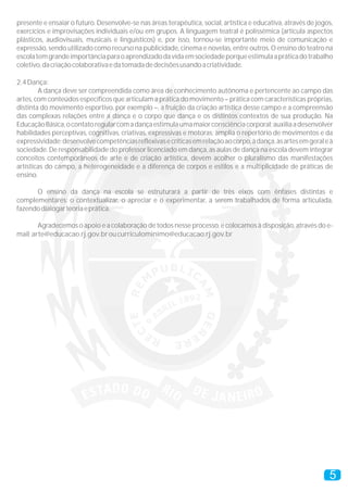 presente e ensaiar o futuro. Desenvolve-se nas áreas terapêutica, social, artística e educativa, através de jogos,
exercícios e improvisações individuais e/ou em grupos. A linguagem teatral é polissêmica (articula aspectos
plásticos, audiovisuais, musicais e linguísticos) e, por isso, tornou-se importante meio de comunicação e
expressão, sendo utilizado como recurso na publicidade, cinema e novelas, entre outros. O ensino do teatro na
escola tem grande importância para o aprendizado da vida em sociedade porque estimula a prática do trabalho
coletivo, da criação colaborativa e da tomada de decisões usando a criatividade.

2.4 Dança:
        A dança deve ser compreendida como área de conhecimento autônoma e pertencente ao campo das
artes, com conteúdos específicos que articulam a prática do movimento – prática com características próprias,
distinta do movimento esportivo, por exemplo –, a fruição da criação artística desse campo e a compreensão
das complexas relações entre a dança e o corpo que dança e os distintos contextos de sua produção. Na
Educação Básica, o contato regular com a dança estimula uma maior consciência corporal; auxilia a desenvolver
habilidades perceptivas, cognitivas, criativas, expressivas e motoras; amplia o repertório de movimentos e da
expressividade; desenvolve competências reflexivas e críticas em relação ao corpo, à dança, às artes em geral e à
sociedade. De responsabilidade do professor licenciado em dança, as aulas de dança na escola devem integrar
conceitos contemporâneos de arte e de criação artística, devem acolher o pluralismo das manifestações
artísticas do campo, a heterogeneidade e a diferença de corpos e estilos e a multiplicidade de práticas de
ensino.

      O ensino da dança na escola se estruturará a partir de três eixos com ênfases distintas e
complementares: o contextualizar, o apreciar e o experimentar, a serem trabalhados de forma articulada,
fazendo dialogar teoria e prática.

        Agradecemos o apoio e a colaboração de todos nesse processo, e colocamos à disposição, através do e-
mail: arte@educacao.rj.gov.br ou curriculominimo@educacao.rj.gov.br




                                                                                                                5
 