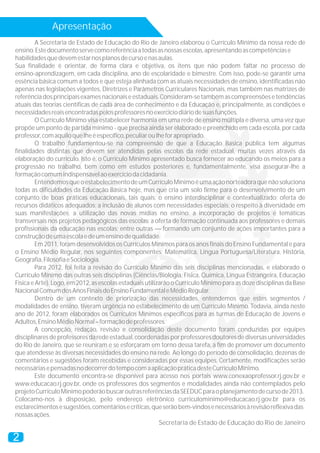 Apresentação
2
A Secretaria de Estado de Educação do Rio de Janeiro elaborou o Currículo Mínimo da nossa rede de
ensino.Estedocumentoservecomoreferênciaatodasasnossasescolas,apresentandoascompetênciase
habilidadesquedevemestarnosplanosdecursoenasaulas.
Sua finalidade é orientar, de forma clara e objetiva, os itens que não podem faltar no processo de
ensino-aprendizagem, em cada disciplina, ano de escolaridade e bimestre. Com isso, pode-se garantir uma
essência básica comum a todos e que esteja alinhada com as atuais necessidades de ensino, identificadas não
apenas nas legislações vigentes, Diretrizes e Parâmetros Curriculares Nacionais, mas também nas matrizes de
referênciadosprincipaisexamesnacionaiseestaduais.Consideram-setambémascompreensõesetendências
atuais das teorias científicas de cada área de conhecimento e da Educação e, principalmente, as condições e
necessidadesreaisencontradaspelosprofessoresnoexercíciodiáriodesuasfunções.
O Currículo Mínimo visa estabelecer harmonia em uma rede de ensino múltipla e diversa, uma vez que
propõe um ponto de partida mínimo - que precisa ainda ser elaborado e preenchido em cada escola, por cada
professor,comaquiloquelheéespecífico,peculiaroulheforapropriado.
O trabalho fundamentou-se na compreensão de que a Educação Básica pública tem algumas
finalidades distintas que devem ser atendidas pelas escolas da rede estadual, muitas vezes através da
elaboração do currículo. Isto é, o Currículo Mínimo apresentado busca fornecer ao educando os meios para a
progressão no trabalho, bem como em estudos posteriores e, fundamentalmente, visa assegurar-lhe a
formaçãocomumindispensávelaoexercíciodacidadania.
EntendemosqueoestabelecimentodeumCurrículoMínimoéumaaçãonorteadoraquenãosoluciona
todas as dificuldades da Educação Básica hoje, mas que cria um solo firme para o desenvolvimento de um
conjunto de boas práticas educacionais, tais quais: o ensino interdisciplinar e contextualizado; oferta de
recursos didáticos adequados; a inclusão de alunos com necessidades especiais; o respeito à diversidade em
suas manifestações; a utilização das novas mídias no ensino; a incorporação de projetos e temáticas
transversais nos projetos pedagógicos das escolas; a oferta de formação continuada aos professores e demais
profissionais da educação nas escolas; entre outras — formando um conjunto de ações importantes para a
construçãodeumaescolaedeumensinodequalidade.
Em 2011, foram desenvolvidos os Currículos Mínimos para os anos finais do Ensino Fundamental e para
o Ensino Médio Regular, nos seguintes componentes: Matemática, Língua Portuguesa/Literatura, História,
Geografia,FilosofiaeSociologia.
Para 2012, foi feita a revisão do Currículo Mínimo das seis disciplinas mencionadas, e elaborado o
Currículo Mínimo das outras seis disciplinas (Ciências/Biologia, Física, Química, Língua Estrangeira, Educação
Física e Arte). Logo, em 2012, as escolas estaduais utilizarão o Currículo Mínimo para as doze disciplinas da Base
NacionalComumdosAnosFinaisdoEnsinoFundamentaleMédioRegular.
Dentro de um contexto de priorização das necessidades, entendemos que estes segmentos /
modalidades de ensino, tiveram urgência no estabelecimento de um Currículo Mínimo. Todavia, ainda neste
ano de 2012, foram elaborados os Currículos Mínimos específicos para as turmas de Educação de Jovens e
Adultos,EnsinoMédioNormal–formaçãodeprofessores.
A concepção, redação, revisão e consolidação deste documento foram conduzidas por equipes
disciplinaresdeprofessoresdaredeestadual,coordenadasporprofessoresdoutoresdediversasuniversidades
do Rio de Janeiro, que se reuniram e se esforçaram em torno dessa tarefa, a fim de promover um documento
que atendesse às diversas necessidades do ensino na rede. Ao longo do período de consolidação, dezenas de
comentários e sugestões foram recebidas e consideradas por essas equipes. Certamente, modificações serão
necessáriasepensadasnodecorrerdotempocomaaplicaçãopráticadesteCurrículoMínimo.
Este documento encontra-se disponível para acesso nos portais www.conexaoprofessor.rj.gov.br e
www.educacao.rj.gov.br, onde os professores dos segmentos e modalidades ainda não contemplados pelo
projetoCurrículoMínimopoderãobuscaroutrasreferênciasdaSEEDUCparaoplanejamentodecursode2013.
Colocamo-nos à disposição, pelo endereço eletrônico curriculominimo@educacao.rj.gov.br para os
esclarecimentosesugestões,comentáriosecríticas,queserãobem-vindosenecessáriosàrevisãoreflexivadas
nossasações.
Secretaria de Estado de Educação do Rio de Janeiro
 