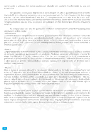 compreensão e utilização tem como requisito um educador em constante transformação, ou seja, em
movimento.
Para garantir a continuidade do processo de aprendizagem em Arte, as quatro linguagens do presente
Currículo Mínimo estão organizadas segundo os mesmos temas anuais. No Ensino Fundamental:“Arte e suas
matrizes”no 6º ano;“Arte e História”no 7º ano;“Arte e Contemporaneidade”no 8º ano;“Arte e Sociedade”no 9º
ano.E,na2ºsériedoEnsinoMédio,“Arte,culturaesociedade”.Dessemodo,oalunodaredepúblicaestadualnão
será prejudicado no caso de o seu processo de aprendizagem em Arte transitar por diferentes linguagens
artísticas.
Na perspectiva de cada uma das quatro artes constantes neste documento, encontramos os seguintes
objetivosemâmbitoescolar:
-ArtesVisuais
A facilidade de acesso e disponibilidade de recursos que encontramos hoje em relação à produção e criação de
imagens nos leva a uma espécie de superabundância visual – realidade com a qual nem sempre estamos
preparados para lidar. Nesse panorama, as Artes Visuais podem contribuir para instrumentalizar o aluno a
perceber de modo mais consciente com esse mundo paradoxal de imagens que tanto podem maravilhar e
informarquantoiludir.
-Dança
Ampliar o repertório de movimentos do aluno é a função primordial do ensino de dança na escola, ao contrário
da formação especializada que se encontra em academias. Ainda que o professor utilize gestos e “passos”de
dança de estilos específicos, o foco do aprendizado em dança será sempre a consciência - mais do que a
performance - do movimento. Na escola, a dança torna-se uma forma de crítica a padrões de beleza, modismos
e tabus quanto aos gêneros e à sexualidade, ao abordar a expressividade corporal como um direito de todo e
qualquercorpohumano.
-Música
Hoje, a música é conteúdo obrigatório na educação básica brasileira. Contudo, isso não significa formar
músicos. É necessário, sim, a escola dar oportunidade às crianças e jovens de passarem por vivências e
experiências musicais, e se tornarem capazes de uma escuta mais atenta aos ritmos, durações, alturas, timbres,
texturas, melodias, harmonias, enfim, sonoridades que fazem parte da cultura musical brasileira – tão rica,
diversa e plural. Na escola, o aprendizado de música pode contribuir para o fortalecimento da identidade
pessoal e grupal, levando o aluno a perceber a imposição – sonora e musical – a que todos estamos sujeitos
hoje,principalmentenoscentrosurbanoscomamassificaçãodasmídias.
-Teatro
O teatro decorre de vários fatores atuando polifonicamente: o trabalho de encenadores e atores, cenários e
figurinos, a gestualidade, o uso da voz, música, iluminação. Também promove o diálogo, o enfrentamento de
conflitos, o estranhamento da realidade, a incursão por outros tempos/espaços; por isso, pode-se dizer que,
nele, a arte é compreendida essencialmente como construção social e coletiva. Na escola, o aprendizado de
teatro propicia não apenas o conhecimento dos códigos dessa linguagem, mas principalmente propõe aos
educandosoexercíciodaalteridade,ouseja,dacapacidadedecolocar-senolugardooutro.
4
 