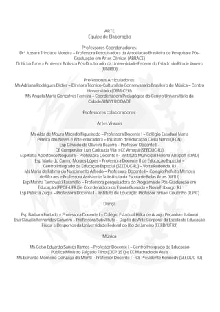 ARTE
Equipe de Elaboração
Professores Coordenadores:
Drª Jussara Trindade Moreira – Professora Pesquisadora da Associação Brasileira de Pesquisa e Pós-
Graduação em Artes Cênicas (ABRACE)
Dr Licko Turle – Professor Bolsista Pós-Doutorado da Universidade Federal do Estado do Rio de Janeiro
(UNIRIO)
Professores Articuladores:
Ms Adriana Rodrigues Didier – Diretora Técnico-Cultural do Conservatório Brasileiro de Música – Centro
Universitário (CBM-CEU)
Ms Angela Maria Gonçalves Ferreira – Coordenadora Pedagógica do Centro Universitário da
Cidade/UNIVERCIDADE
Professores colaboradores:
Artes Visuais
Ms Alda de Moura Macedo Figueiredo – Professora Docente I – Colégio Estadual Maria
Pereira das Neves e Arte-educadora – Instituto de Educação Clélia Nanci (IECN)
Esp Ginaldo de Oliveira Bezerra – Professor Docente I –
CE Compositor Luís Carlos da Vila e CE Amapá (SEEDUC-RJ)
Esp Kátia Apostólico Nogueira – Professora Docente I – Instituto Municipal Helena Antipoff (CIAD)
Esp Maria do Carmo Moraes Lópes – Professora Docente II de Educação Especial –
Centro Integrado de Educação Especial (SEEDUC-RJ) – Volta Redonda, RJ
Ms Maria de Fátima do Nascimento Alfredo – Professora Docente I – Colégio Prefeito Mendes
de Moraes e Professora Assistente Substituta da Escola de Belas Artes (UFRJ)
Esp Marina Tarnowski Fasanello – Professora pesquisadora do Programa de Pós-Graduação em
Educação (PPGE-UFRJ) e Coordenadora da Escola Granada – Nova Friburgo, RJ
Esp Patrícia Zuqui – Professora Docente I - Instituto de Educação Professor Ismael Coutinho (IEPIC)
Dança
Esp Bárbara Furtado – Professora Docente I – Colégio Estadual Hilka de Araújo Peçanha - Itaboraí
Esp Claudia Fernandes Canarim – Professora Substituta – Depto de Arte Corporal da Escola de Educação
Física e Desportos da Universidade Federal do Rio de Janeiro (EEFD/UFRJ)
Música
Ms Celso Eduardo Santos Ramos – Professor Docente I – Centro Integrado de Educação
Pública Ministro Salgado Filho (CIEP 351) e EE Machado de Assis
Ms Ednardo Monteiro Gonzaga do Monti – Professor Docente I – CE Presidente Kennedy (SEEDUC-RJ)
 