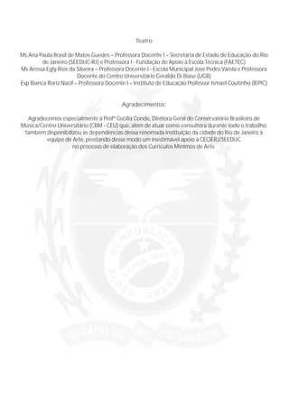 Teatro
Ms Ana Paula Brasil de Matos Guedes – Professora Docente I – Secretaria de Estado de Educação do Rio
de Janeiro (SEEDUC-RJ) e Professora I - Fundação de Apoio à Escola Técnica (FAETEC)
Ms Aressa Egly Rios da Silveira – Professora Docente I - Escola Municipal José Pedro Varela e Professora
Docente do Centro Universitário Geraldo Di Biase (UGB)
Esp Bianca Roriz Nacif – Professora Docente I – Instituto de Educação Professor Ismael Coutinho (IEPIC)
Agradecimentos:
Agradecemos especialmente à Profª Cecília Conde, Diretora Geral do Conservatório Brasileiro de
Música/Centro Universitário (CBM - CEU) que, além de atuar como consultora durante todo o trabalho,
também disponibilizou as dependências dessa renomada instituição da cidade do Rio de Janeiro à
equipe de Arte, prestando desse modo um inestimável apoio à CECIERJ/SEEDUC
no processo de elaboração dos Currículos Mínimos de Arte.
 