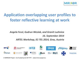 Application overlapping user profiles to 
foster reflective learning at work 
Angela Fessl, Gudrun Wesiak, and Granit Luzhnica 
16. September 2014 
ARTEL Workshop, EC-TEL 2014, Graz, Austria 
© MIRROR Project - Co-Funded by EU IST FP7 – www.mirror-project.eu 
 