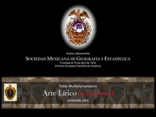Ilustre y Benemérita SOCIEDAD MEXICANA DE GEOGRAFÍA Y ESTADÍSTICA Fundada el 18 de abril de 1833 Primera Sociedad Científica en América Taller Multidisciplinario  Arte Lírico & Juventud VERSIÓN 2005 