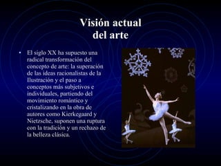 Visión actual del arte El siglo XX ha supuesto una radical transformación del concepto de arte: la superación de las ideas racionalistas de la Ilustración y el paso a conceptos más subjetivos e individuales, partiendo del movimiento romántico y cristalizando en la obra de autores como Kierkegaard y Nietzsche, suponen una ruptura con la tradición y un rechazo de la belleza clásica.  
