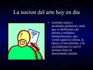 La nocion del arte hoy en dia continúa sujeta a profundas polémicas, dado que su definición está abierta a múltiples interpretaciones, que varían según la cultura, la época, el movimiento, o la sociedad para la cual el término tiene un determinado sentido. 