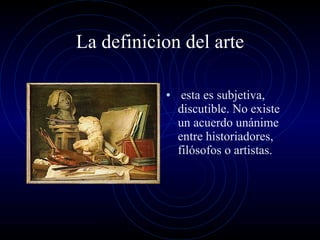 La definicion del arte esta es subjetiva, discutible. No existe un acuerdo unánime entre historiadores, filósofos o artistas. 