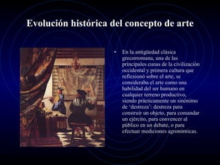 Evolución histórica del concepto de arte En la antigüedad clásica grecorromana, una de las principales cunas de la civilización occidental y primera cultura que reflexionó sobre el arte, se consideraba el arte como una habilidad del ser humano en cualquier terreno productivo, siendo prácticamente un sinónimo de ‘destreza’: destreza para construir un objeto, para comandar un ejército, para convencer al público en un debate, o para efectuar mediciones agronómicas. 