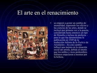 El arte en el renacimiento  se empezó a gestar un cambio de mentalidad, separando los oficios y las ciencias de las artes, donde se incluyó por primera vez a la poesía, considerada hasta entonces un tipo de filosofía o incluso de profecía –para lo que fue determinante la publicación en 1549 de la traducción italiana de la  Poética  de Aristóteles–. En este cambio influyó una mejora en la situación social del artista, debida al interés que los nobles y ricos prohombres italianos empezaron a mostrar por la belleza. 