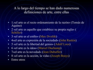 A lo largo del tiempo se han dado numerosas definiciones de arte, entre ellas 1.«el arte es el recto ordenamiento de la razón» (Tomás de Aquino) 2 «el arte es aquello que establece su propia regla» ( Schiller ) 3 «el arte es el estilo» ( Max Dvořák ) 4«el arte es expresión de la sociedad» ( John Ruskin ) 5 «el arte es la libertad del genio» ( Adolf Loos ) 6 «el arte es la idea» ( Marcel Duchamp ) 7«el arte es la novedad» ( Jean Dubuffet ) 8 «el arte es la acción, la vida» ( Joseph Beuys ) Entre otros 