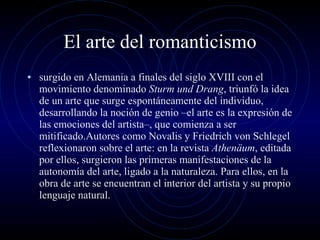 El arte del romanticismo surgido en Alemania a finales del siglo XVIII con el movimiento denominado  Sturm und Drang , triunfó la idea de un arte que surge espontáneamente del individuo, desarrollando la noción de genio –el arte es la expresión de las emociones del artista–, que comienza a ser mitificado.Autores como Novalis y Friedrich von Schlegel reflexionaron sobre el arte: en la revista  Athenäum , editada por ellos, surgieron las primeras manifestaciones de la autonomía del arte, ligado a la naturaleza. Para ellos, en la obra de arte se encuentran el interior del artista y su propio lenguaje natural. 