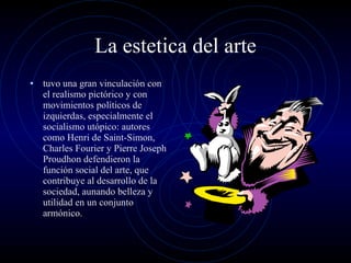 La estetica del arte tuvo una gran vinculación con el realismo pictórico y con movimientos políticos de izquierdas, especialmente el socialismo utópico: autores como Henri de Saint-Simon, Charles Fourier y Pierre Joseph Proudhon defendieron la función social del arte, que contribuye al desarrollo de la sociedad, aunando belleza y utilidad en un conjunto armónico. 