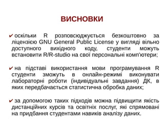 ВИСНОВКИ
✔ оскільки R розповсюджується безкоштовно за
ліцензією GNU General Public License у вигляді вільно
доступного вихідного коду, студенти можуть
встановити R/R-studio на свої персональні комп'ютери;
✔ на підставі використання мови програмування R
студенти зможуть в онлайн-режимі виконувати
лабораторні роботи (індивідуальні завдання) ДК, в
яких передбачається статистична обробка даних;
✔ за допомогою таких підходів можна підвищити якість
дистанційних курсів та освітніх послуг, які спрямовані
на придбання студентами навиків аналізу даних.
 