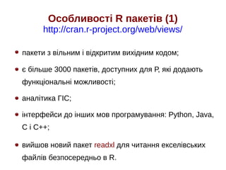 Особливості R пакетів (1)
http://cran.r-project.org/web/views/
пакети з вільним і відкритим вихідним кодом;
є більше 3000 пакетів, доступних для Р, які додають
функціональні можливості;
аналітика ГІС;
інтерфейси до інших мов програмування: Python, Java,
C і C++;
вийшов новий пакет readxl для читання екселівських
файлів безпосередньо в R.
 