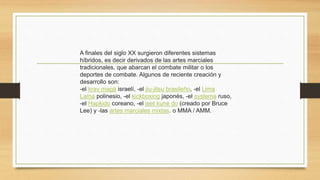 A finales del siglo XX surgieron diferentes sistemas
híbridos, es decir derivados de las artes marciales
tradicionales, que abarcan el combate militar o los
deportes de combate. Algunos de reciente creación y
desarrollo son:
-el krav magá israelí, -el jiu-jitsu brasileño, -el Lima
Lama polinesio, -el kickboxing japonés, -el systema ruso,
-el Hapkido coreano, -el jeet kune do (creado por Bruce
Lee) y -las artes marciales mixtas. o MMA / AMM.
 