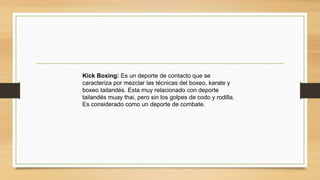 Kick Boxing: Es un deporte de contacto que se
caracteriza por mezclar las técnicas del boxeo, karate y
boxeo tailandés. Esta muy relacionado con deporte
tailandés muay thai, pero sin los golpes de codo y rodilla.
Es considerado como un deporte de combate.
 