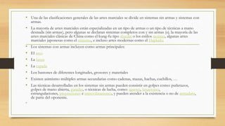 • Una de las clasificaciones generales de las artes marciales se divide en sistemas sin armas y sistemas con
armas.
• La mayoría de artes marciales están especializadas en un tipo de armas o un tipo de técnicas a mano
desnuda (sin armas), pero algunas se declaran sistemas completos con y sin armas (ej. la mayoría de las
artes marciales clásicas de China como el kung-fu tipo shaolín o los estilos taoístas, algunas artes
marciales japonesas como el ninjutsu, e incluso artes modernas como el Hapkido.
• Los sistemas con armas incluyen como armas principales:
• El arco
• La lanza
• La espada
• Los bastones de diferentes longitudes, grosores y materiales
• Existen asimismo múltiples armas secundarias como cadenas, mazas, hachas, cuchillos, …
• Las técnicas desarrolladas en los sistemas sin armas pueden consistir en golpes como: puñetazos,
golpes de mano abierta, patadas, o técnicas de lucha, como: agarres, luxaciones,
estrangulaciones, proyecciones e inmovilizaciones, y pueden atender a la existencia o no de armadura,
de parte del oponente.
•
 