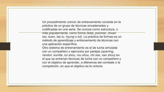 Un procedimiento común de entrenamiento consiste en la
práctica de un grupo de técnicas encadenadas y
codificadas en una serie. Se conoce como estructura, o
más popularmente, como forma (kata, poomse, chuan
tao, kuen, tao lu, hyung o tul). La práctica de formas es un
método de aprendizaje y entrenamiento de técnicas con
una aplicación específica.
Otro sistema de entrenamiento es el de lucha simulada
con un compañero o ejercicios por parejas (sparring,
randori, kumite, tui shou, rou shou, chi sao, san shou) en
el que se entrenan técnicas de lucha con un compañero y
con el objetivo de aprender, a diferencia del combate o la
competición, en que el objetivo es la victoria.
 