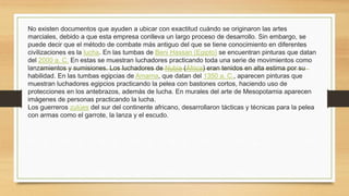 No existen documentos que ayuden a ubicar con exactitud cuándo se originaron las artes
marciales, debido a que esta empresa conlleva un largo proceso de desarrollo. Sin embargo, se
puede decir que el método de combate más antiguo del que se tiene conocimiento en diferentes
civilizaciones es la lucha. En las tumbas de Beni Hassan (Egipto) se encuentran pinturas que datan
del 2000 a. C. En estas se muestran luchadores practicando toda una serie de movimientos como
lanzamientos y sumisiones. Los luchadores de Nubia (África) eran tenidos en alta estima por su
habilidad. En las tumbas egipcias de Amarna, que datan del 1350 a. C., aparecen pinturas que
muestran luchadores egipcios practicando la pelea con bastones cortos, haciendo uso de
protecciones en los antebrazos, además de lucha. En murales del arte de Mesopotamia aparecen
imágenes de personas practicando la lucha.
Los guerreros zulúes del sur del continente africano, desarrollaron tácticas y técnicas para la pelea
con armas como el garrote, la lanza y el escudo.
 