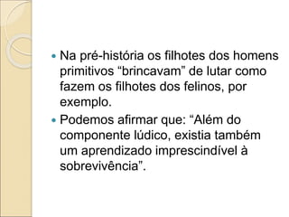  Na pré-história os filhotes dos homens
primitivos “brincavam” de lutar como
fazem os filhotes dos felinos, por
exemplo.
 Podemos afirmar que: “Além do
componente lúdico, existia também
um aprendizado imprescindível à
sobrevivência”.
 