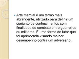  Arte marcial é um termo mais
abrangente, utilizado para definir um
conjunto de conhecimentos com
finalidade de combate entre guerreiros
ou militares. É uma forma de lutar que
foi aprimorada visando melhor
desempenho contra um adversário.
 