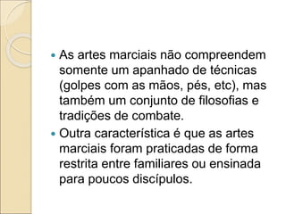  As artes marciais não compreendem
somente um apanhado de técnicas
(golpes com as mãos, pés, etc), mas
também um conjunto de filosofias e
tradições de combate.
 Outra característica é que as artes
marciais foram praticadas de forma
restrita entre familiares ou ensinada
para poucos discípulos.
 