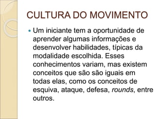 CULTURA DO MOVIMENTO
 Um iniciante tem a oportunidade de
aprender algumas informações e
desenvolver habilidades, típicas da
modalidade escolhida. Esses
conhecimentos variam, mas existem
conceitos que são são iguais em
todas elas, como os conceitos de
esquiva, ataque, defesa, rounds, entre
outros.
 