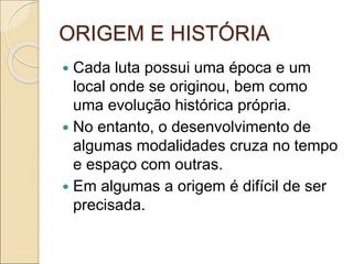 ORIGEM E HISTÓRIA
 Cada luta possui uma época e um
local onde se originou, bem como
uma evolução histórica própria.
 No entanto, o desenvolvimento de
algumas modalidades cruza no tempo
e espaço com outras.
 Em algumas a origem é difícil de ser
precisada.
 