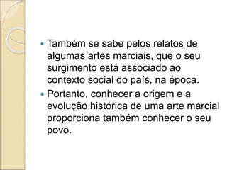  Também se sabe pelos relatos de
algumas artes marciais, que o seu
surgimento está associado ao
contexto social do país, na época.
 Portanto, conhecer a origem e a
evolução histórica de uma arte marcial
proporciona também conhecer o seu
povo.
 