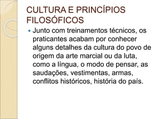 CULTURA E PRINCÍPIOS
FILOSÓFICOS
 Junto com treinamentos técnicos, os
praticantes acabam por conhecer
alguns detalhes da cultura do povo de
origem da arte marcial ou da luta,
como a língua, o modo de pensar, as
saudações, vestimentas, armas,
conflitos históricos, história do país.
 