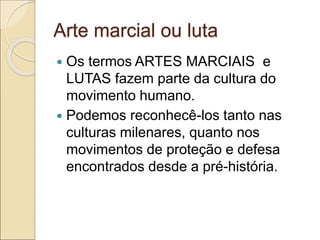 Arte marcial ou luta
 Os termos ARTES MARCIAIS e
LUTAS fazem parte da cultura do
movimento humano.
 Podemos reconhecê-los tanto nas
culturas milenares, quanto nos
movimentos de proteção e defesa
encontrados desde a pré-história.
 