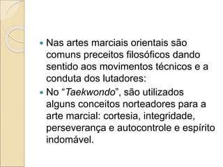  Nas artes marciais orientais são
comuns preceitos filosóficos dando
sentido aos movimentos técnicos e a
conduta dos lutadores:
 No “Taekwondo”, são utilizados
alguns conceitos norteadores para a
arte marcial: cortesia, integridade,
perseverança e autocontrole e espírito
indomável.
 