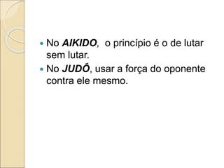  No AIKIDO, o princípio é o de lutar
sem lutar.
 No JUDÔ, usar a força do oponente
contra ele mesmo.
 