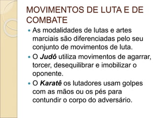 MOVIMENTOS DE LUTA E DE
COMBATE
 As modalidades de lutas e artes
marciais são diferenciadas pelo seu
conjunto de movimentos de luta.
 O Judô utiliza movimentos de agarrar,
torcer, desequilibrar e imobilizar o
oponente.
 O Karatê os lutadores usam golpes
com as mãos ou os pés para
contundir o corpo do adversário.
 