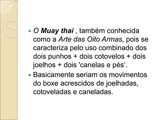  O Muay thai , também conhecida
como a Arte das Oito Armas, pois se
caracteriza pelo uso combinado dos
dois punhos + dois cotovelos + dois
joelhos + dois 'canelas e pés‘.
 Basicamente seriam os movimentos
do boxe acrescidos de joelhadas,
cotoveladas e caneladas.
 